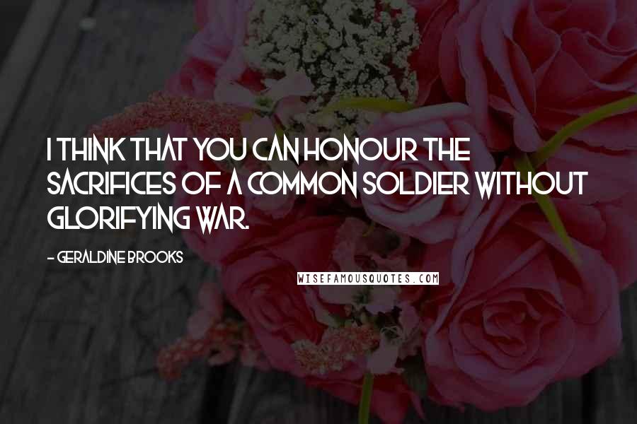 Geraldine Brooks Quotes: I think that you can honour the sacrifices of a common soldier without glorifying war.