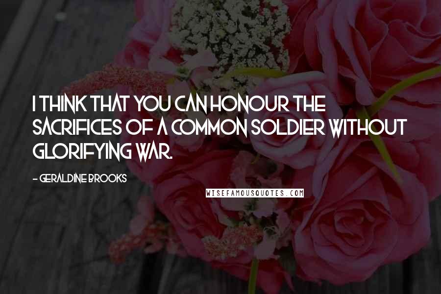 Geraldine Brooks Quotes: I think that you can honour the sacrifices of a common soldier without glorifying war.