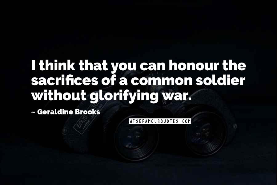 Geraldine Brooks Quotes: I think that you can honour the sacrifices of a common soldier without glorifying war.