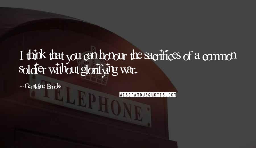 Geraldine Brooks Quotes: I think that you can honour the sacrifices of a common soldier without glorifying war.