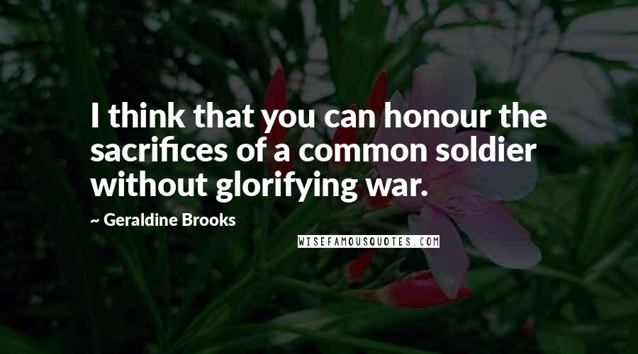 Geraldine Brooks Quotes: I think that you can honour the sacrifices of a common soldier without glorifying war.