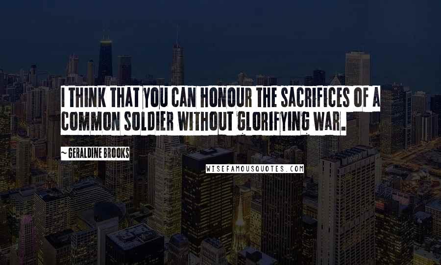 Geraldine Brooks Quotes: I think that you can honour the sacrifices of a common soldier without glorifying war.