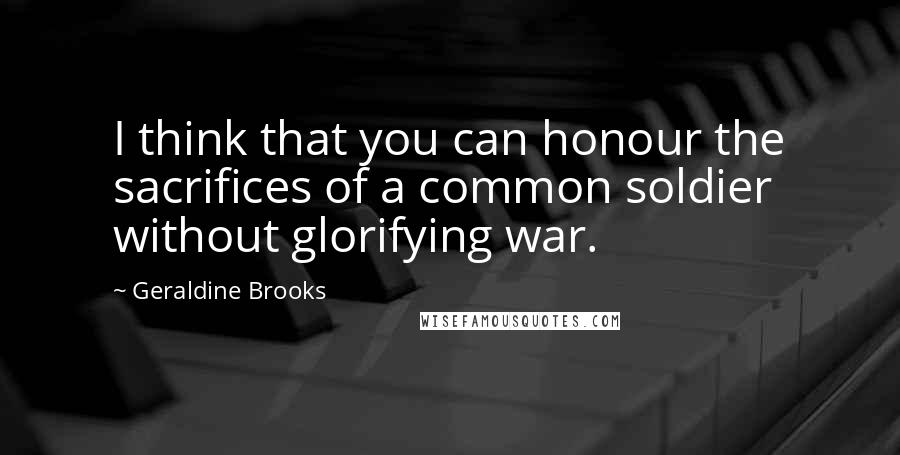 Geraldine Brooks Quotes: I think that you can honour the sacrifices of a common soldier without glorifying war.