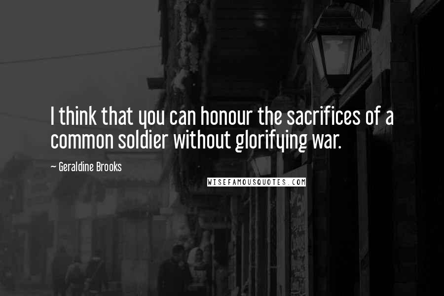 Geraldine Brooks Quotes: I think that you can honour the sacrifices of a common soldier without glorifying war.