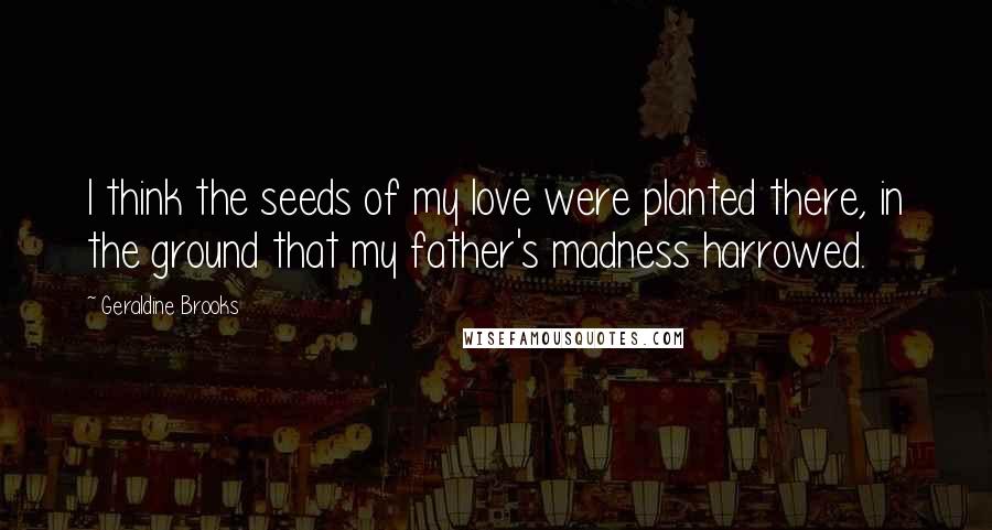 Geraldine Brooks Quotes: I think the seeds of my love were planted there, in the ground that my father's madness harrowed.