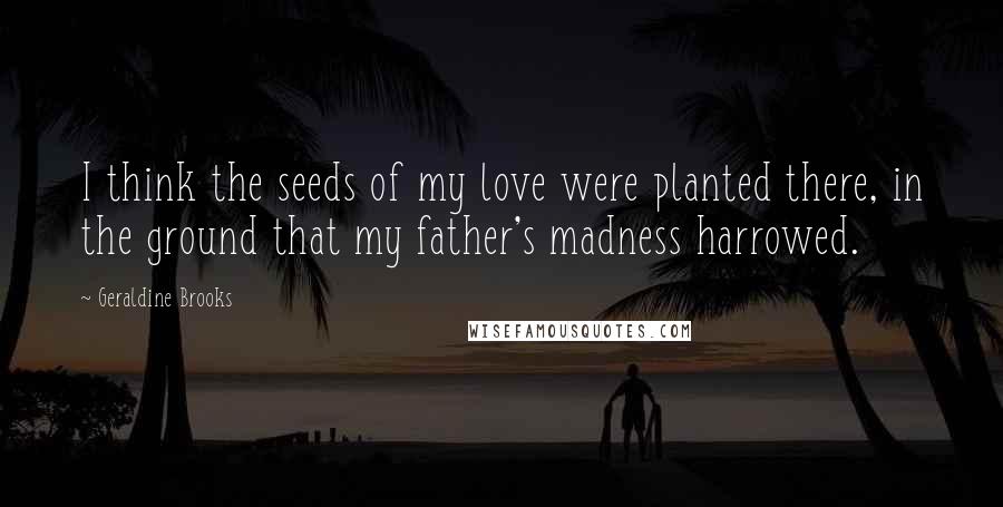 Geraldine Brooks Quotes: I think the seeds of my love were planted there, in the ground that my father's madness harrowed.