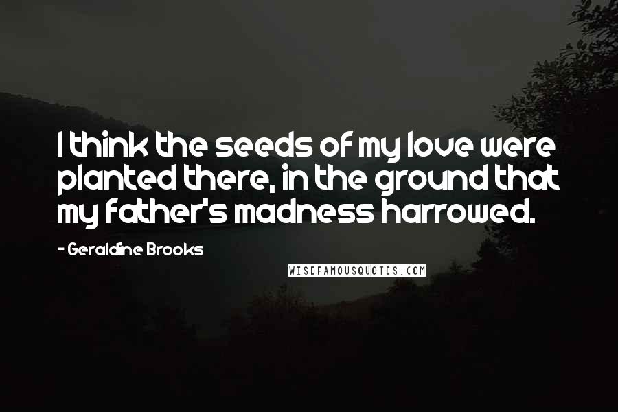 Geraldine Brooks Quotes: I think the seeds of my love were planted there, in the ground that my father's madness harrowed.