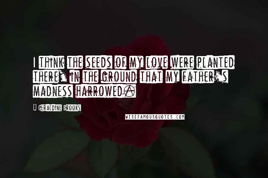 Geraldine Brooks Quotes: I think the seeds of my love were planted there, in the ground that my father's madness harrowed.