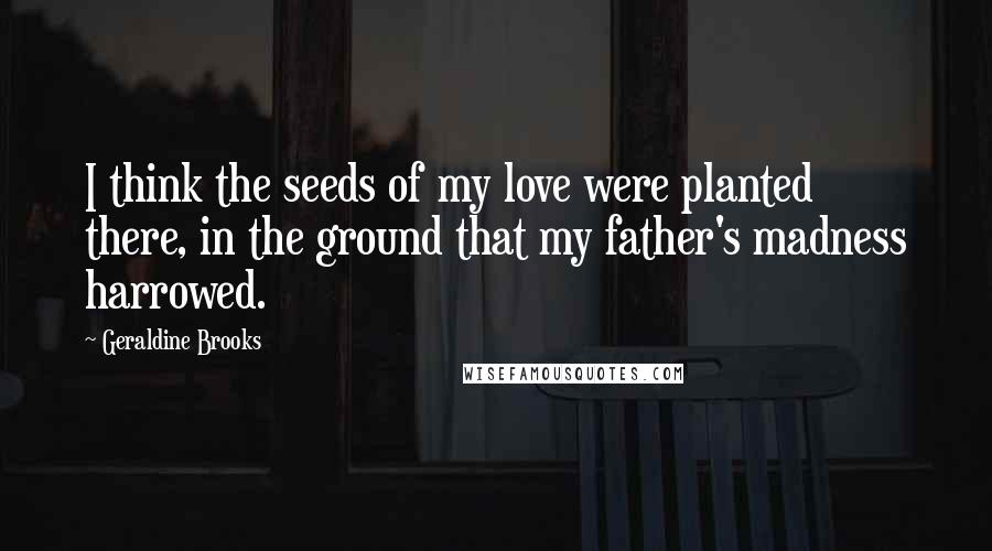 Geraldine Brooks Quotes: I think the seeds of my love were planted there, in the ground that my father's madness harrowed.