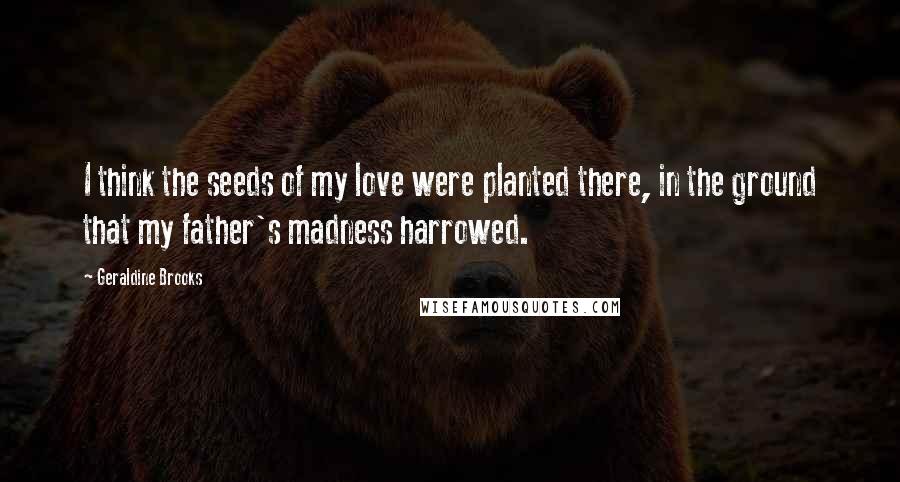Geraldine Brooks Quotes: I think the seeds of my love were planted there, in the ground that my father's madness harrowed.