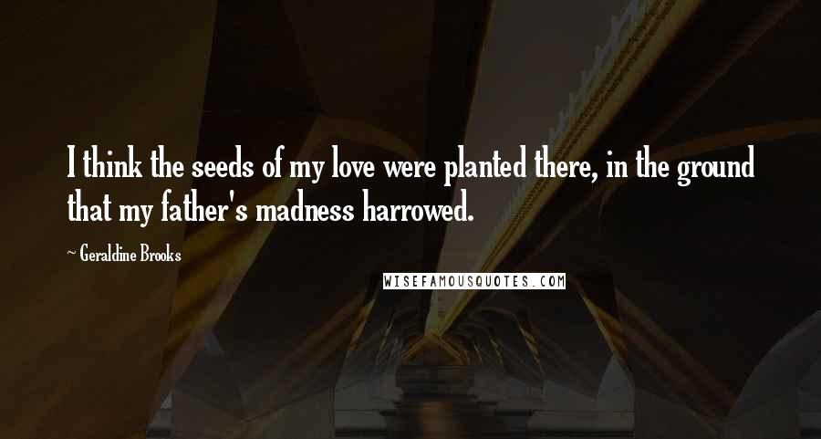 Geraldine Brooks Quotes: I think the seeds of my love were planted there, in the ground that my father's madness harrowed.