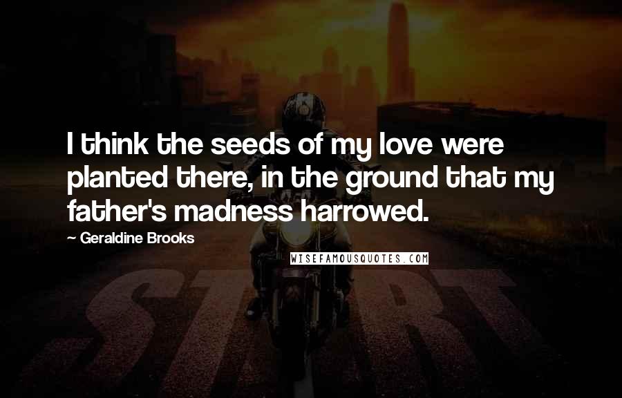 Geraldine Brooks Quotes: I think the seeds of my love were planted there, in the ground that my father's madness harrowed.