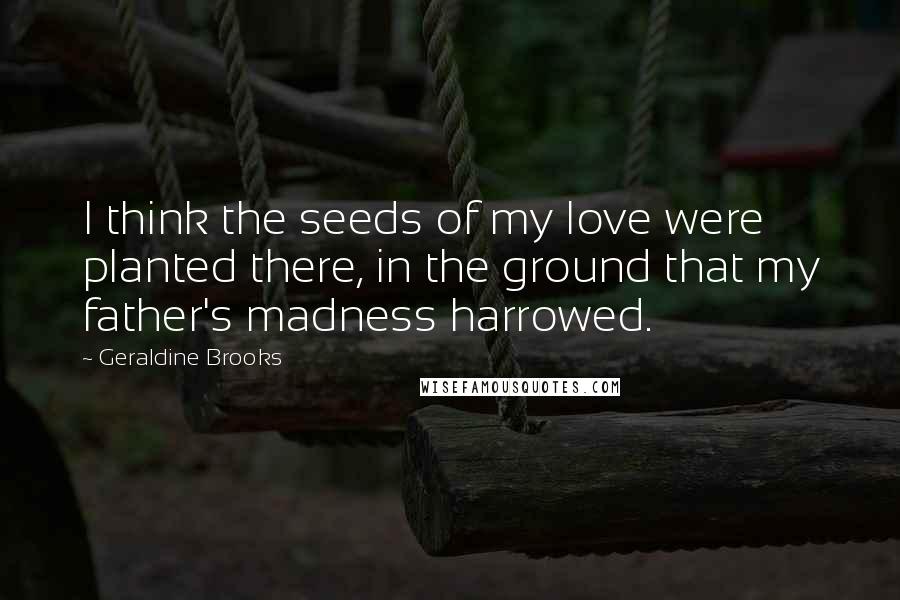 Geraldine Brooks Quotes: I think the seeds of my love were planted there, in the ground that my father's madness harrowed.