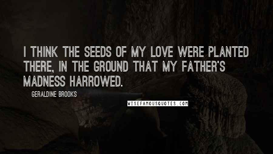 Geraldine Brooks Quotes: I think the seeds of my love were planted there, in the ground that my father's madness harrowed.