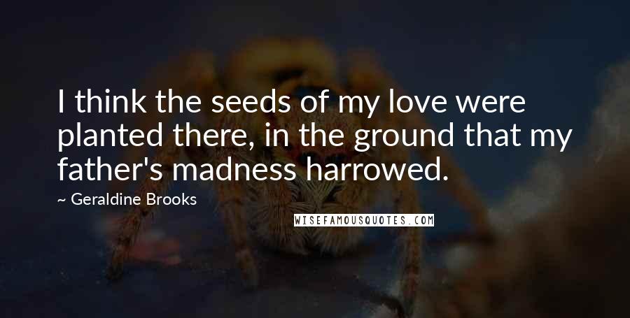 Geraldine Brooks Quotes: I think the seeds of my love were planted there, in the ground that my father's madness harrowed.