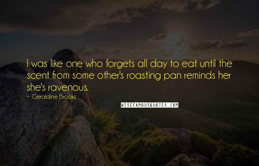 Geraldine Brooks Quotes: I was like one who forgets all day to eat until the scent from some other's roasting pan reminds her she's ravenous.