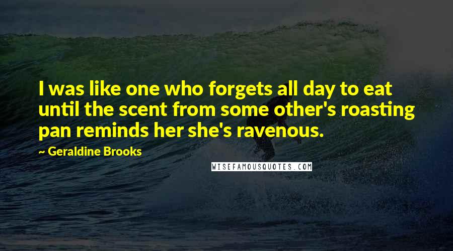 Geraldine Brooks Quotes: I was like one who forgets all day to eat until the scent from some other's roasting pan reminds her she's ravenous.