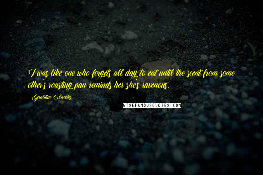 Geraldine Brooks Quotes: I was like one who forgets all day to eat until the scent from some other's roasting pan reminds her she's ravenous.