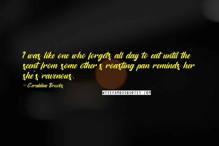 Geraldine Brooks Quotes: I was like one who forgets all day to eat until the scent from some other's roasting pan reminds her she's ravenous.