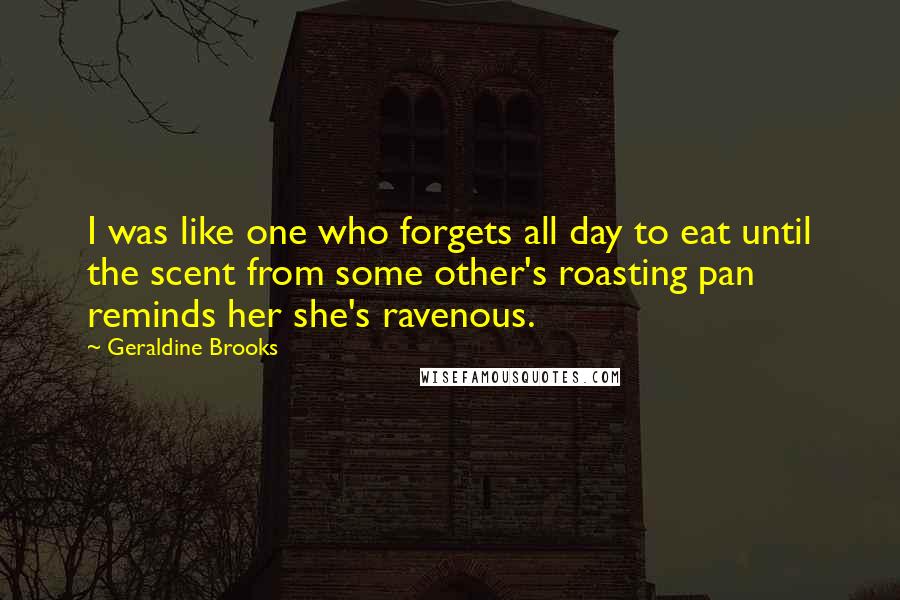 Geraldine Brooks Quotes: I was like one who forgets all day to eat until the scent from some other's roasting pan reminds her she's ravenous.