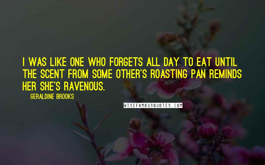 Geraldine Brooks Quotes: I was like one who forgets all day to eat until the scent from some other's roasting pan reminds her she's ravenous.