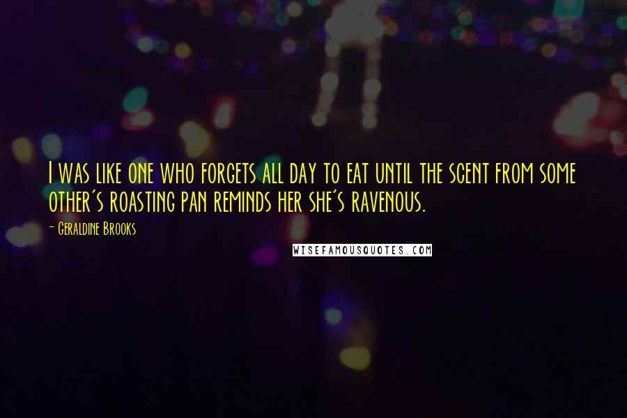 Geraldine Brooks Quotes: I was like one who forgets all day to eat until the scent from some other's roasting pan reminds her she's ravenous.