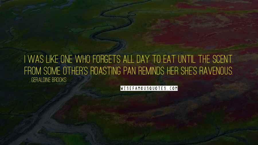 Geraldine Brooks Quotes: I was like one who forgets all day to eat until the scent from some other's roasting pan reminds her she's ravenous.