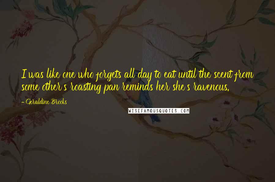 Geraldine Brooks Quotes: I was like one who forgets all day to eat until the scent from some other's roasting pan reminds her she's ravenous.