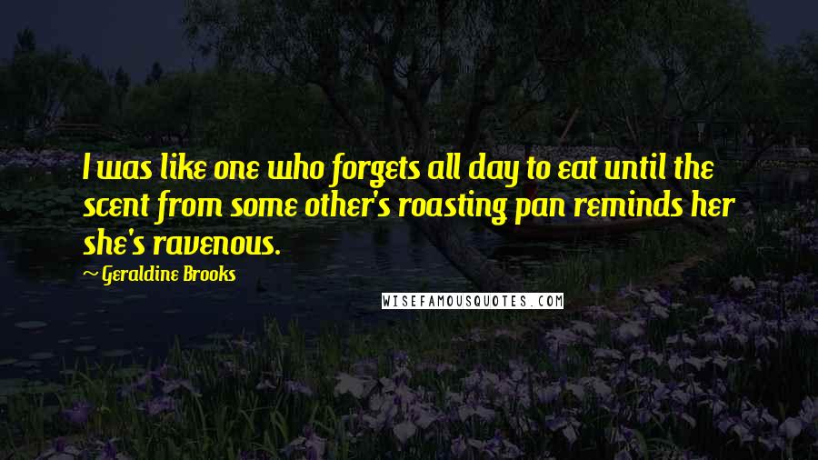 Geraldine Brooks Quotes: I was like one who forgets all day to eat until the scent from some other's roasting pan reminds her she's ravenous.
