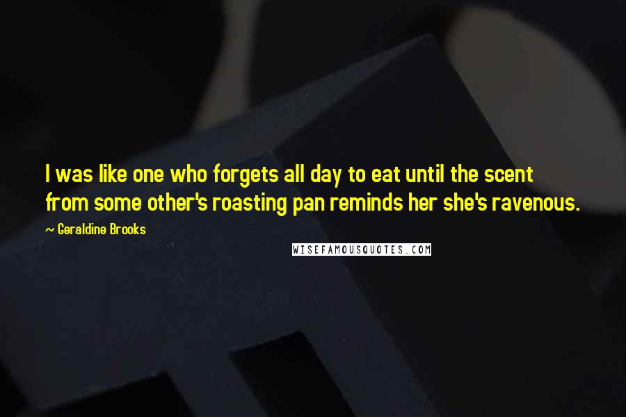 Geraldine Brooks Quotes: I was like one who forgets all day to eat until the scent from some other's roasting pan reminds her she's ravenous.