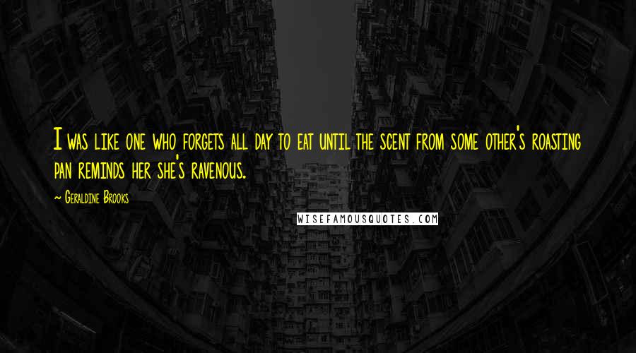 Geraldine Brooks Quotes: I was like one who forgets all day to eat until the scent from some other's roasting pan reminds her she's ravenous.