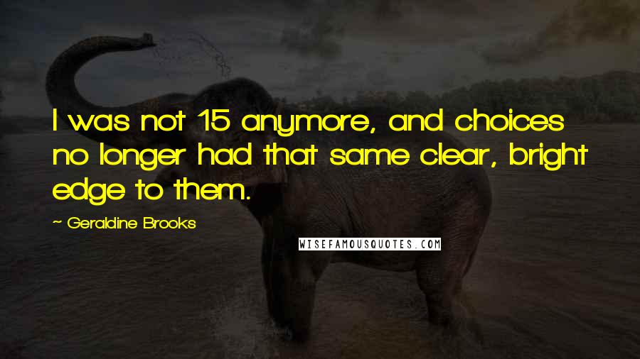 Geraldine Brooks Quotes: I was not 15 anymore, and choices no longer had that same clear, bright edge to them.