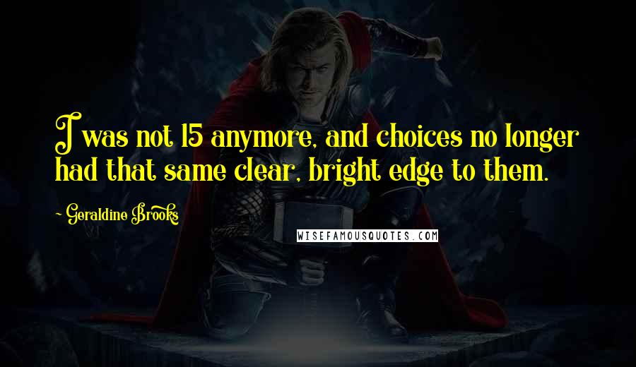 Geraldine Brooks Quotes: I was not 15 anymore, and choices no longer had that same clear, bright edge to them.