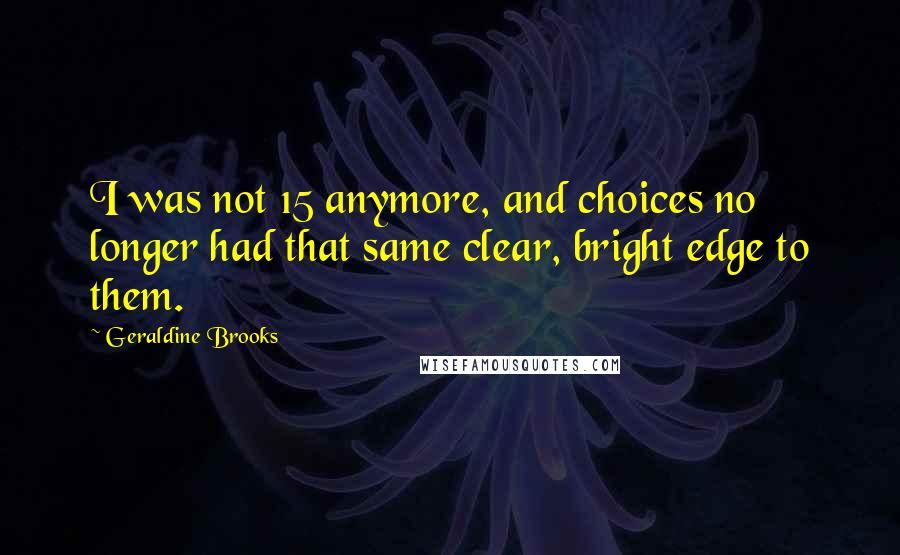 Geraldine Brooks Quotes: I was not 15 anymore, and choices no longer had that same clear, bright edge to them.