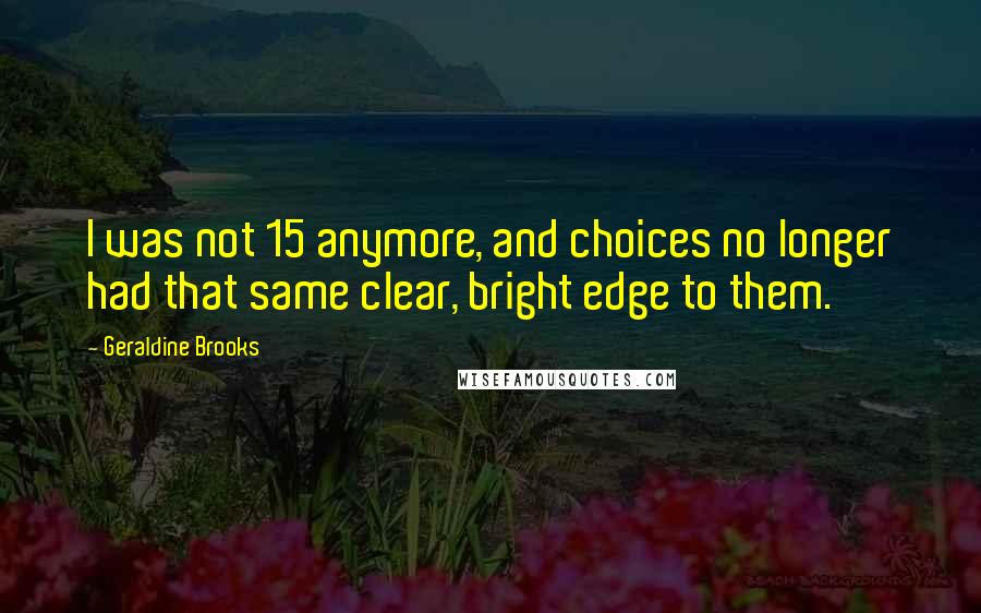 Geraldine Brooks Quotes: I was not 15 anymore, and choices no longer had that same clear, bright edge to them.