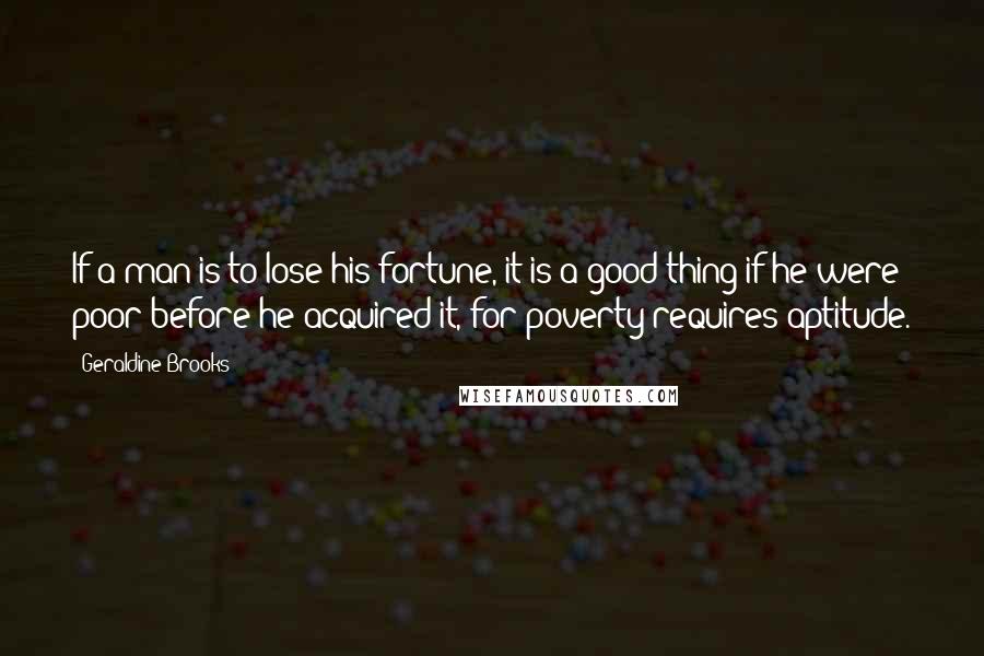 Geraldine Brooks Quotes: If a man is to lose his fortune, it is a good thing if he were poor before he acquired it, for poverty requires aptitude.