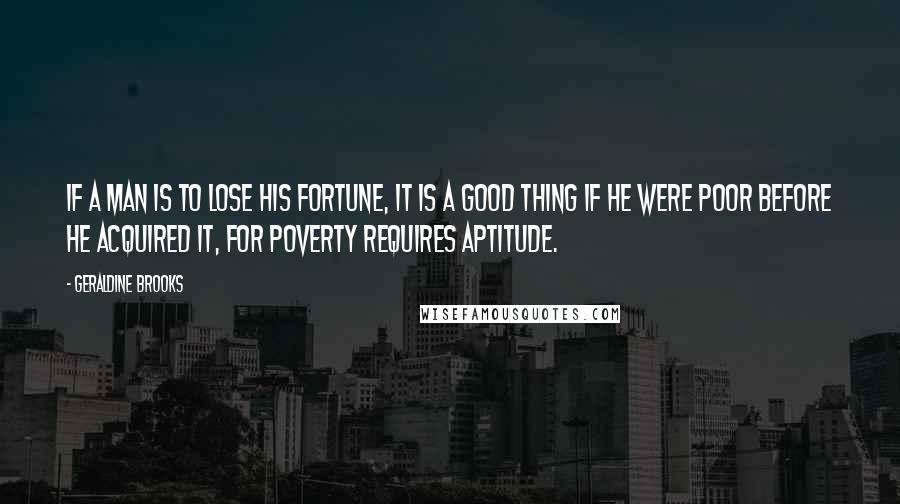 Geraldine Brooks Quotes: If a man is to lose his fortune, it is a good thing if he were poor before he acquired it, for poverty requires aptitude.