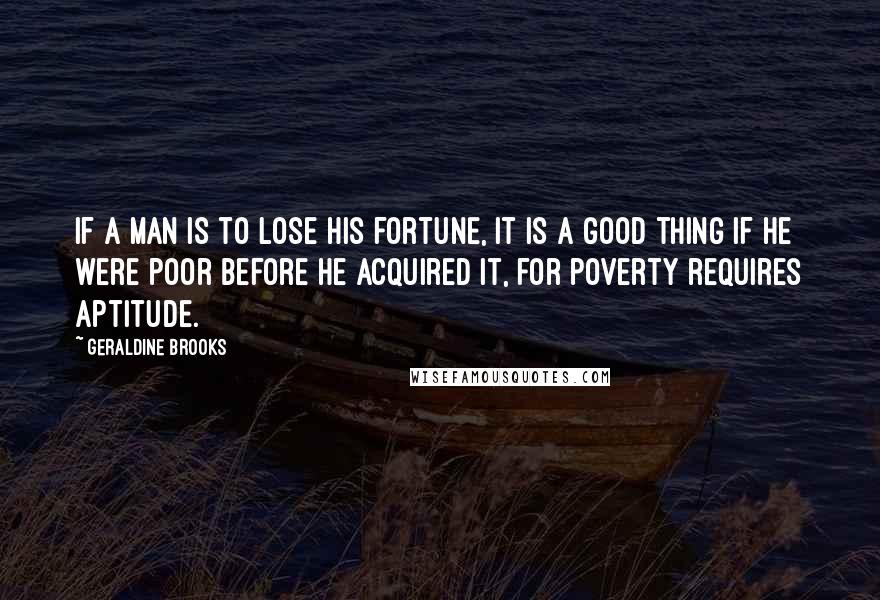 Geraldine Brooks Quotes: If a man is to lose his fortune, it is a good thing if he were poor before he acquired it, for poverty requires aptitude.