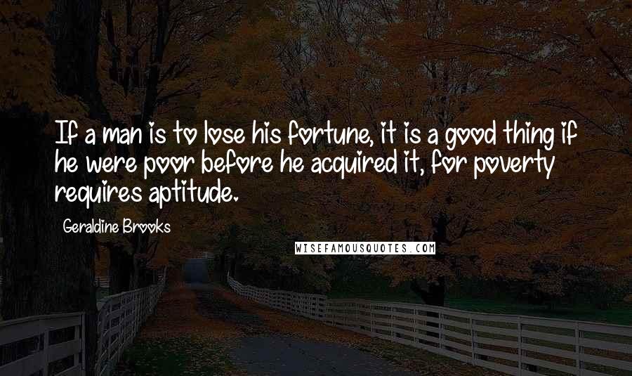 Geraldine Brooks Quotes: If a man is to lose his fortune, it is a good thing if he were poor before he acquired it, for poverty requires aptitude.