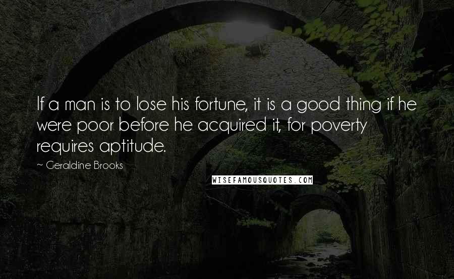 Geraldine Brooks Quotes: If a man is to lose his fortune, it is a good thing if he were poor before he acquired it, for poverty requires aptitude.