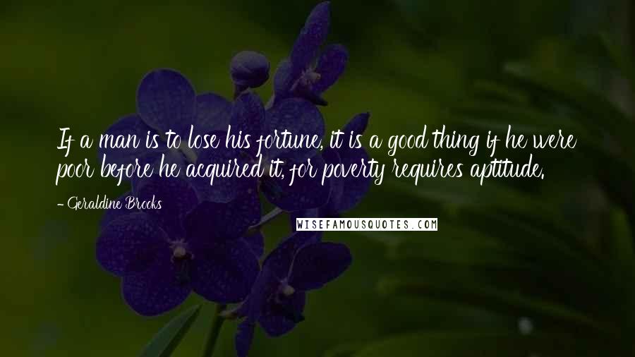 Geraldine Brooks Quotes: If a man is to lose his fortune, it is a good thing if he were poor before he acquired it, for poverty requires aptitude.