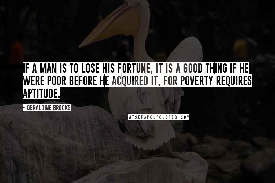 Geraldine Brooks Quotes: If a man is to lose his fortune, it is a good thing if he were poor before he acquired it, for poverty requires aptitude.