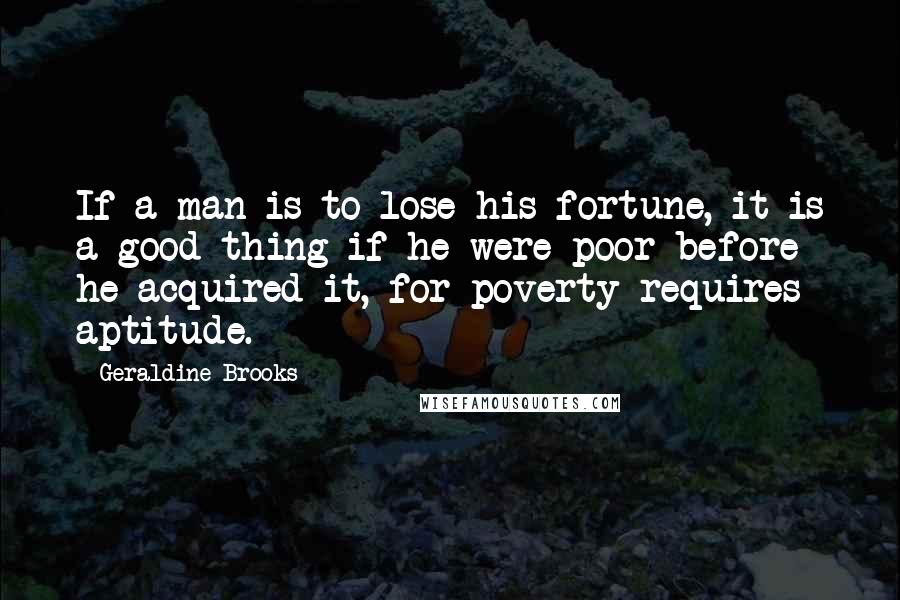 Geraldine Brooks Quotes: If a man is to lose his fortune, it is a good thing if he were poor before he acquired it, for poverty requires aptitude.