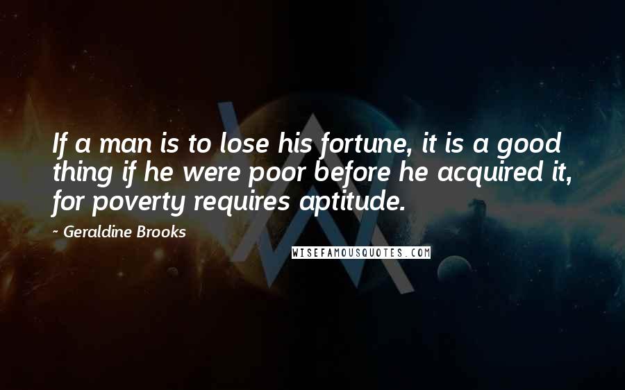 Geraldine Brooks Quotes: If a man is to lose his fortune, it is a good thing if he were poor before he acquired it, for poverty requires aptitude.