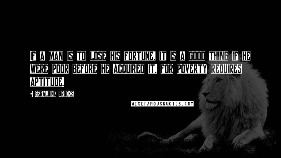 Geraldine Brooks Quotes: If a man is to lose his fortune, it is a good thing if he were poor before he acquired it, for poverty requires aptitude.