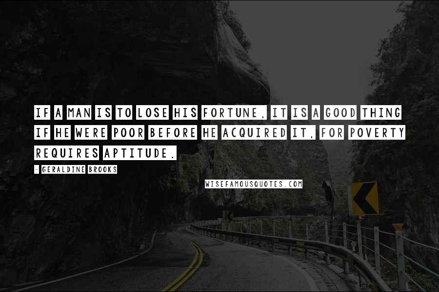 Geraldine Brooks Quotes: If a man is to lose his fortune, it is a good thing if he were poor before he acquired it, for poverty requires aptitude.