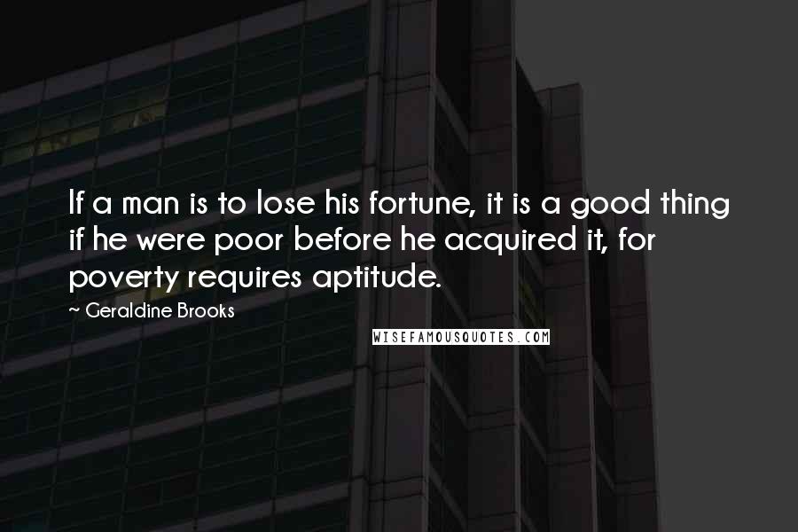 Geraldine Brooks Quotes: If a man is to lose his fortune, it is a good thing if he were poor before he acquired it, for poverty requires aptitude.