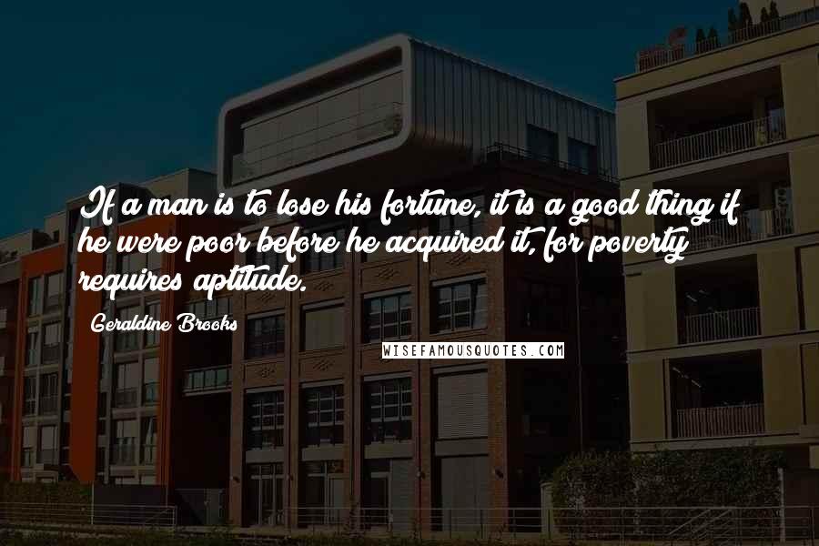 Geraldine Brooks Quotes: If a man is to lose his fortune, it is a good thing if he were poor before he acquired it, for poverty requires aptitude.