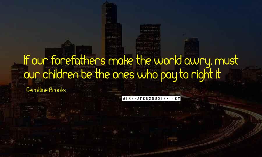 Geraldine Brooks Quotes: If our forefathers make the world awry, must our children be the ones who pay to right it?