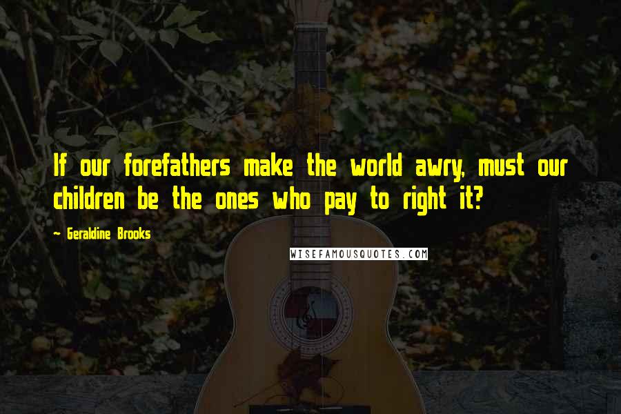 Geraldine Brooks Quotes: If our forefathers make the world awry, must our children be the ones who pay to right it?